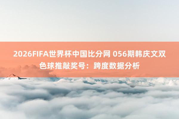 2026FIFA世界杯中国比分网 056期韩庆文双色球推敲奖号：跨度数据分析