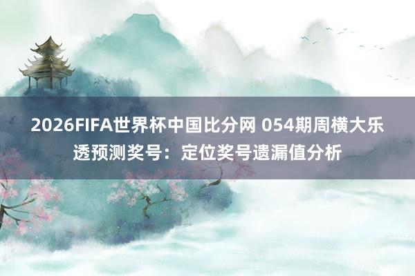 2026FIFA世界杯中国比分网 054期周横大乐透预测奖号：定位奖号遗漏值分析