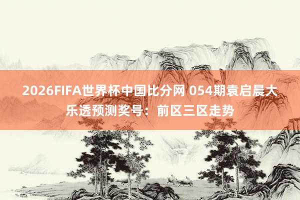 2026FIFA世界杯中国比分网 054期袁启晨大乐透预测奖号：前区三区走势