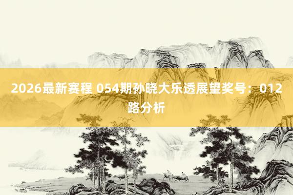 2026最新赛程 054期孙晓大乐透展望奖号：012路分析
