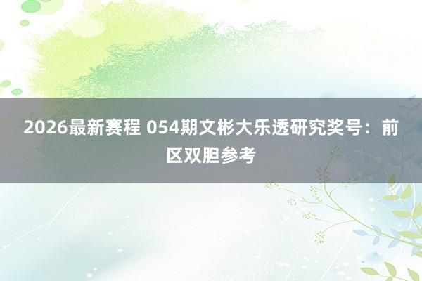2026最新赛程 054期文彬大乐透研究奖号：前区双胆参考