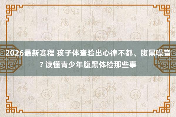 2026最新赛程 孩子体查验出心律不都、腹黑噪音? 读懂青少年腹黑体检那些事