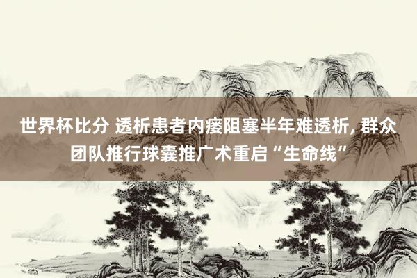 世界杯比分 透析患者内瘘阻塞半年难透析， 群众团队推行球囊推广术重启“生命线”