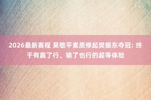 2026最新赛程 吴敬平素质修起樊振东夺冠: 终于有赢了行、输了也行的超等体验