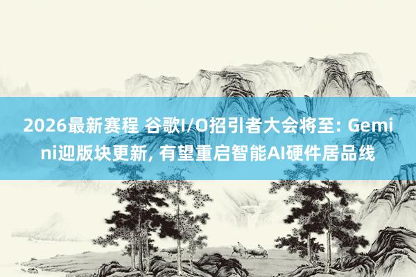 2026最新赛程 谷歌I/O招引者大会将至: Gemini迎版块更新， 有望重启智能AI硬件居品线
