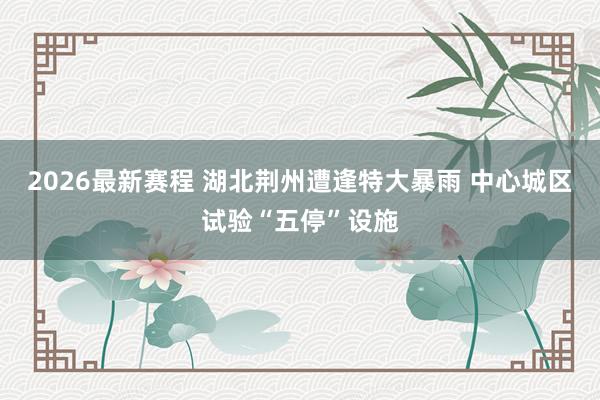 2026最新赛程 湖北荆州遭逢特大暴雨 中心城区试验“五停”设施