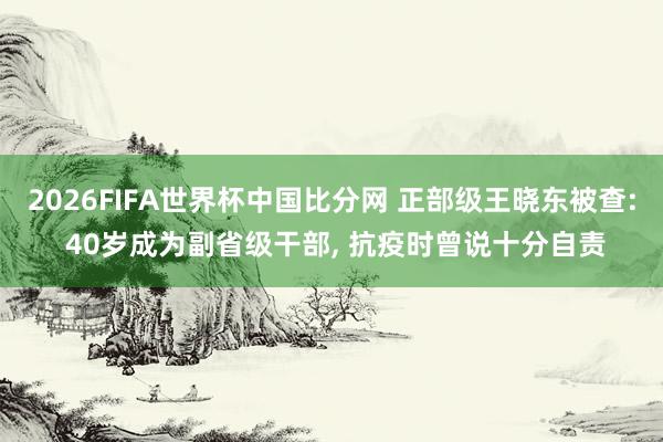 2026FIFA世界杯中国比分网 正部级王晓东被查: 40岁成为副省级干部， 抗疫时曾说十分自责
