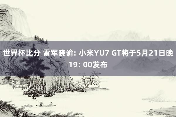 世界杯比分 雷军晓谕: 小米YU7 GT将于5月21日晚19: 00发布