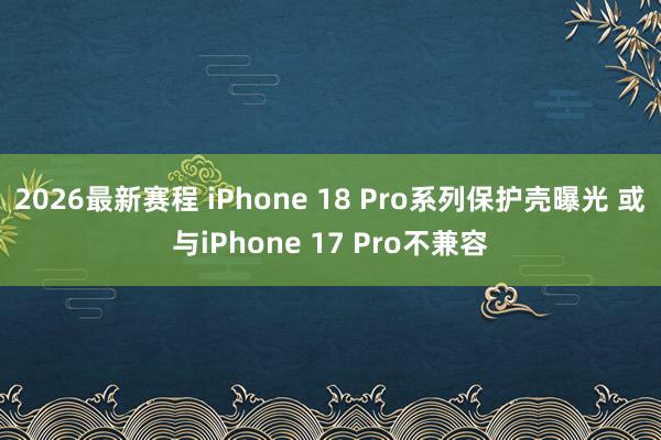 2026最新赛程 iPhone 18 Pro系列保护壳曝光 或与iPhone 17 Pro不兼容
