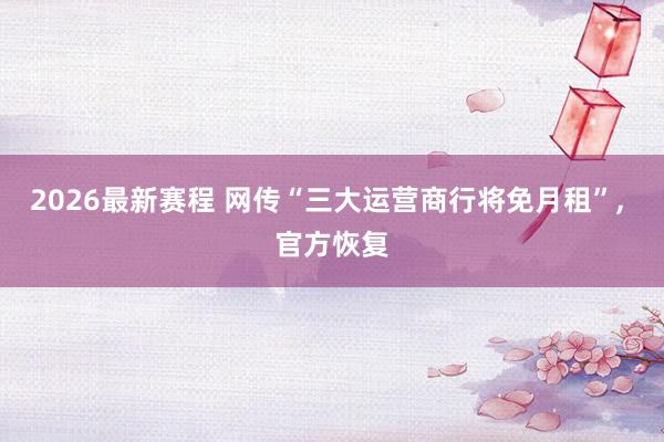 2026最新赛程 网传“三大运营商行将免月租”， 官方恢复