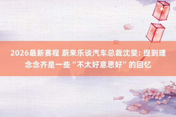 2026最新赛程 蔚来乐谈汽车总裁沈斐: 提到理念念齐是一些“不太好意思好”的回忆