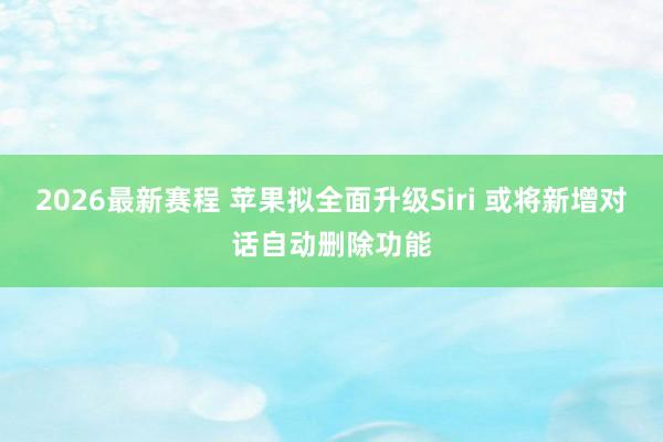 2026最新赛程 苹果拟全面升级Siri 或将新增对话自动删除功能