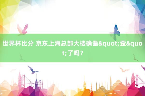 世界杯比分 京东上海总部大楼确凿"歪"了吗？