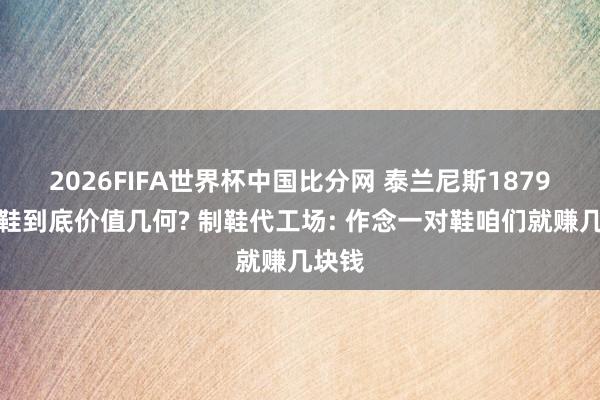 2026FIFA世界杯中国比分网 泰兰尼斯1879元童鞋到底价值几何? 制鞋代工场: 作念一对鞋咱们就赚几块钱