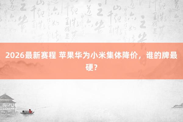 2026最新赛程 苹果华为小米集体降价，谁的牌最硬？