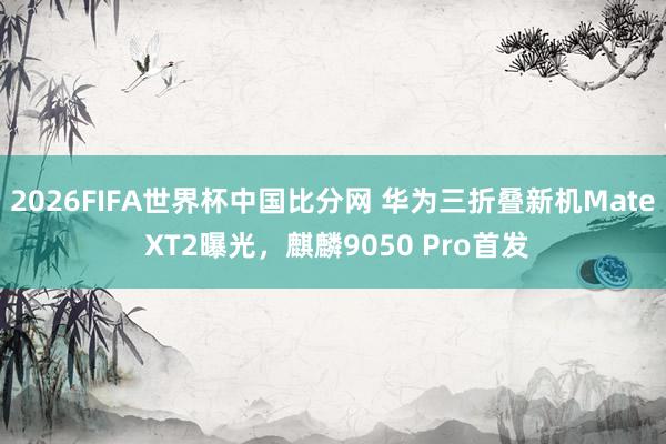 2026FIFA世界杯中国比分网 华为三折叠新机Mate XT2曝光，麒麟9050 Pro首发