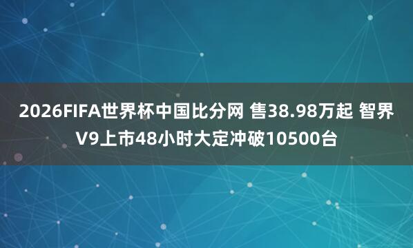 2026FIFA世界杯中国比分网 售38.98万起 智界V9上市48小时大定冲破10500台