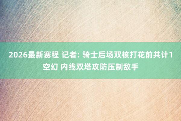 2026最新赛程 记者: 骑士后场双核打花前共计1空幻 内线双塔攻防压制敌手