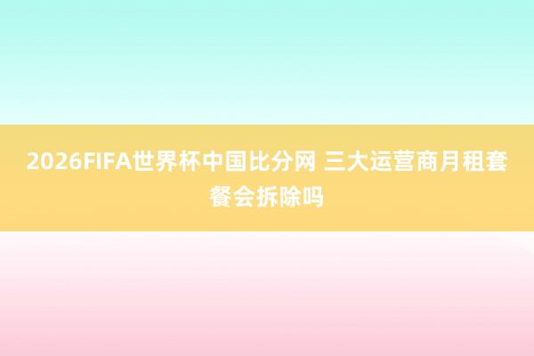 2026FIFA世界杯中国比分网 三大运营商月租套餐会拆除吗