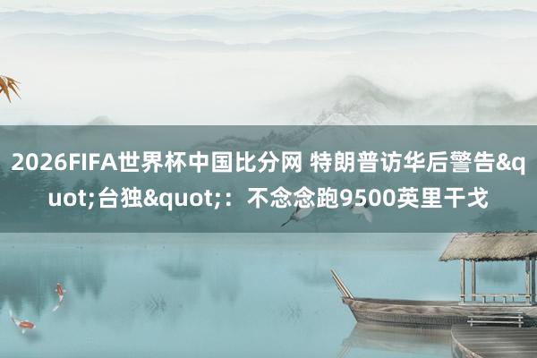 2026FIFA世界杯中国比分网 特朗普访华后警告"台独"：不念念跑9500英里干戈