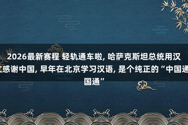2026最新赛程 轻轨通车啦， 哈萨克斯坦总统用汉文感谢中国， 早年在北京学习汉语， 是个纯正的“中国通”