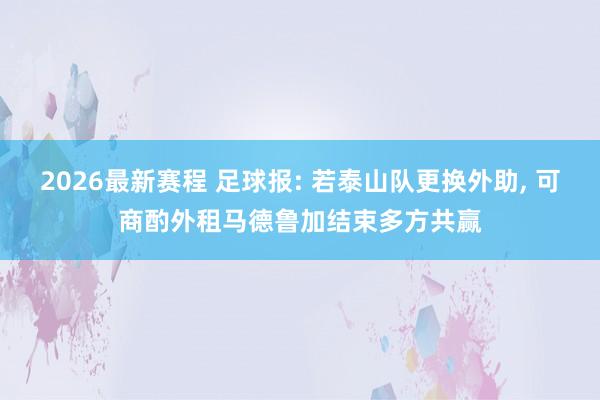 2026最新赛程 足球报: 若泰山队更换外助， 可商酌外租马德鲁加结束多方共赢