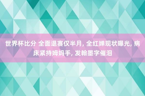 世界杯比分 全面退赛仅半月， 全红婵现状曝光， 病床紧持姆妈手， 发翰墨字催泪