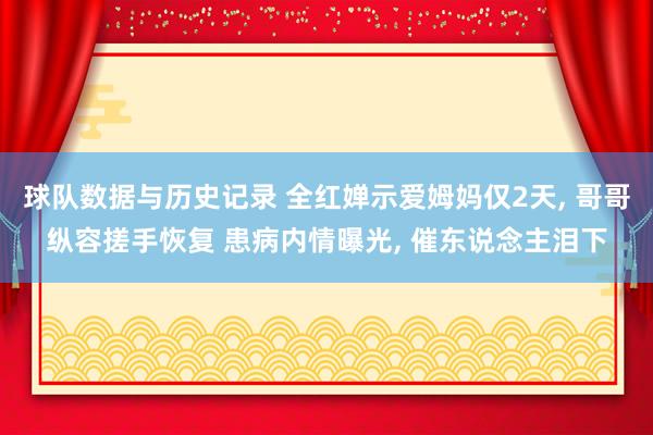 球队数据与历史记录 全红婵示爱姆妈仅2天， 哥哥纵容搓手恢复 患病内情曝光， 催东说念主泪下