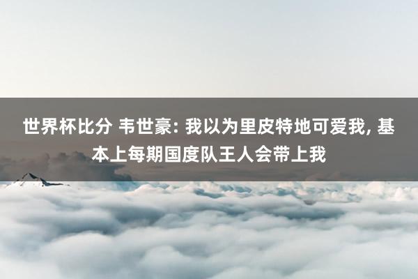 世界杯比分 韦世豪: 我以为里皮特地可爱我， 基本上每期国度队王人会带上我