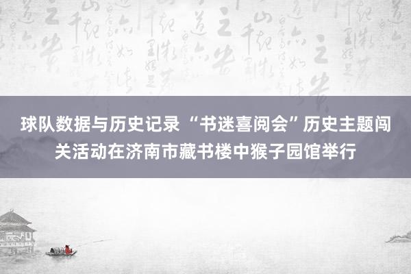 球队数据与历史记录 “书迷喜阅会”历史主题闯关活动在济南市藏书楼中猴子园馆举行