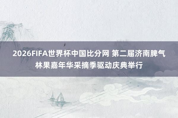 2026FIFA世界杯中国比分网 第二届济南脾气林果嘉年华采摘季驱动庆典举行
