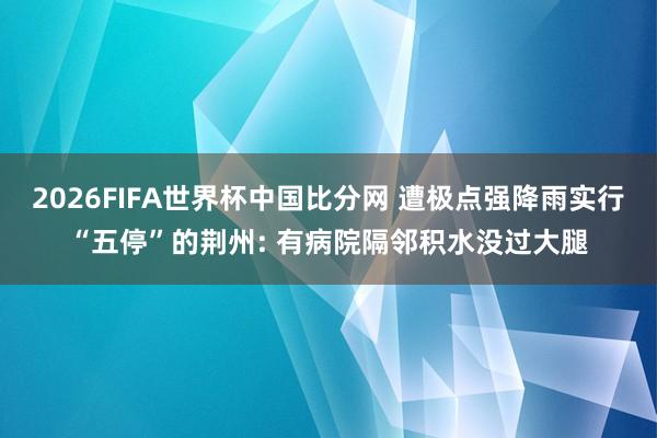 2026FIFA世界杯中国比分网 遭极点强降雨实行“五停”的荆州: 有病院隔邻积水没过大腿