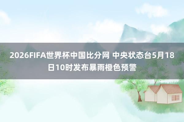 2026FIFA世界杯中国比分网 中央状态台5月18日10时发布暴雨橙色预警