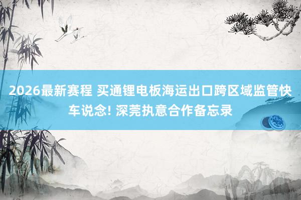 2026最新赛程 买通锂电板海运出口跨区域监管快车说念! 深莞执意合作备忘录