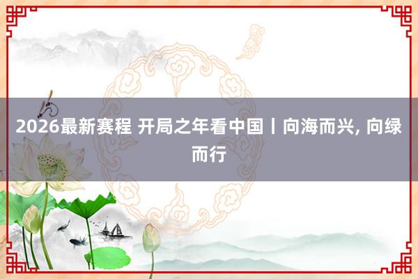 2026最新赛程 开局之年看中国丨向海而兴， 向绿而行