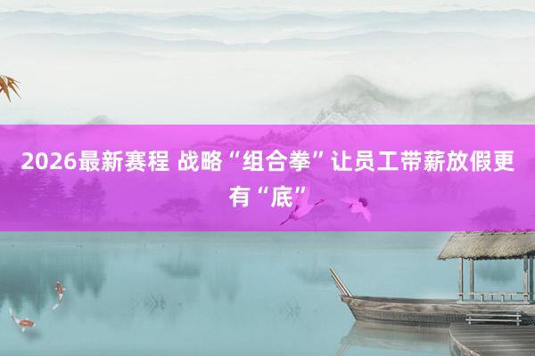 2026最新赛程 战略“组合拳”让员工带薪放假更有“底”
