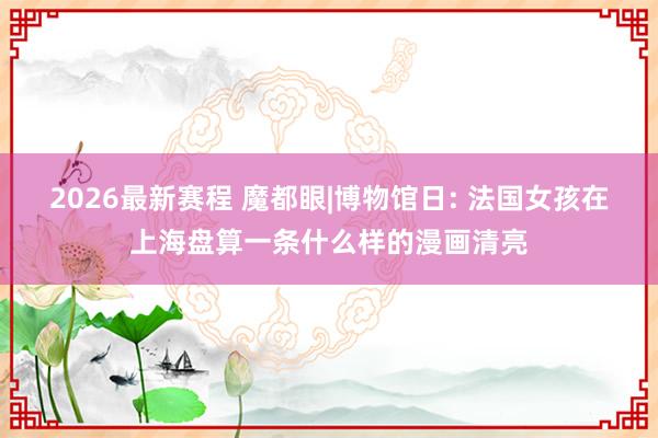 2026最新赛程 魔都眼|博物馆日: 法国女孩在上海盘算一条什么样的漫画清亮
