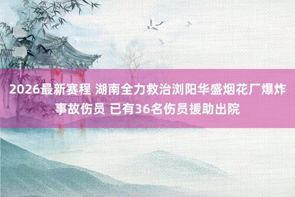2026最新赛程 湖南全力救治浏阳华盛烟花厂爆炸事故伤员 已有36名伤员援助出院