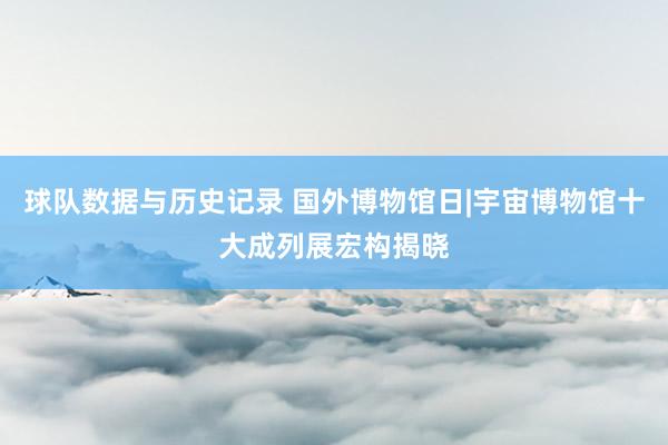 球队数据与历史记录 国外博物馆日|宇宙博物馆十大成列展宏构揭晓