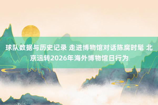 球队数据与历史记录 走进博物馆对话陈腐时髦 北京运转2026年海外博物馆日行为