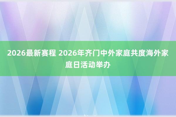 2026最新赛程 2026年齐门中外家庭共度海外家庭日活动举办