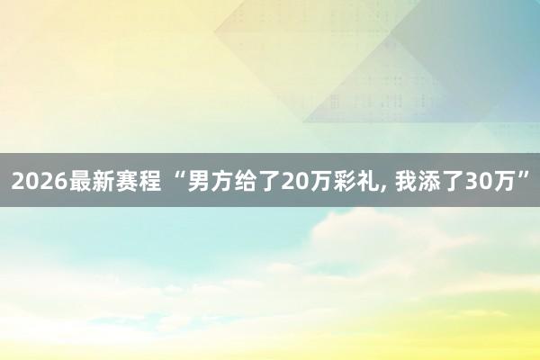 2026最新赛程 “男方给了20万彩礼， 我添了30万”