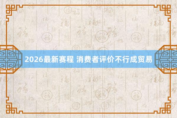 2026最新赛程 消费者评价不行成贸易
