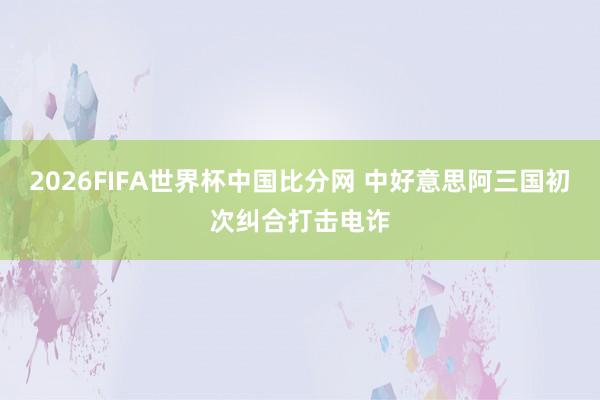 2026FIFA世界杯中国比分网 中好意思阿三国初次纠合打击电诈