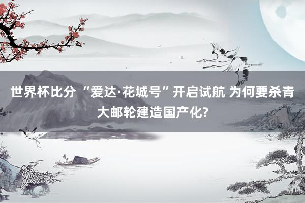 世界杯比分 “爱达·花城号”开启试航 为何要杀青大邮轮建造国产化?