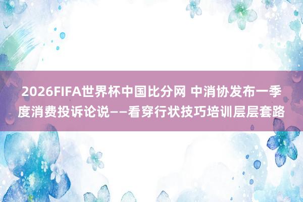2026FIFA世界杯中国比分网 中消协发布一季度消费投诉论说——看穿行状技巧培训层层套路