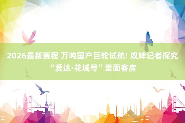 2026最新赛程 万吨国产巨轮试航! 奴婢记者探究“爱达·花城号”里面客房