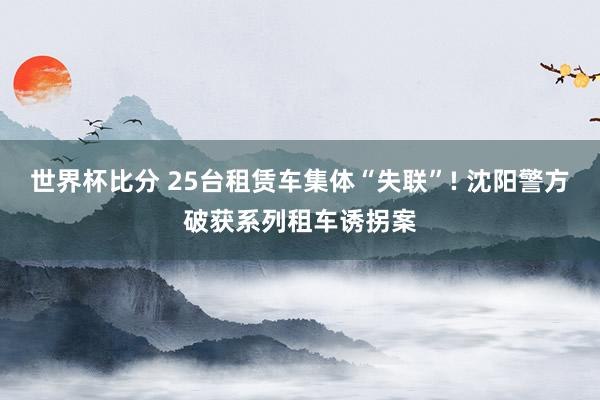 世界杯比分 25台租赁车集体“失联”! 沈阳警方破获系列租车诱拐案