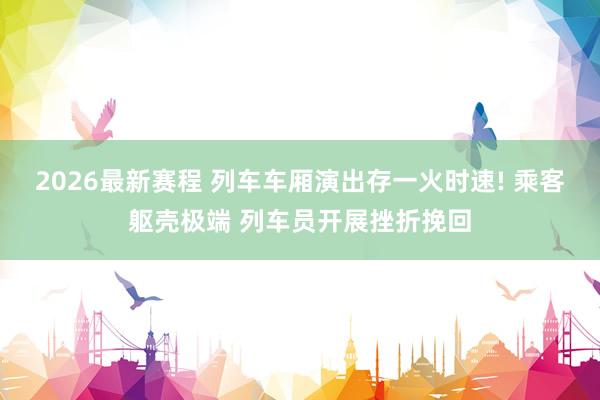 2026最新赛程 列车车厢演出存一火时速! 乘客躯壳极端 列车员开展挫折挽回