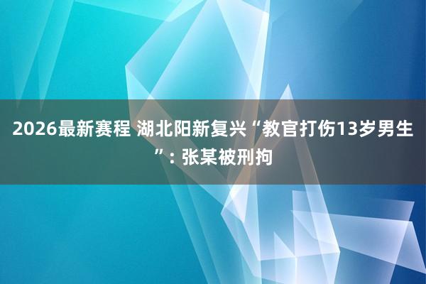 2026最新赛程 湖北阳新复兴“教官打伤13岁男生”: 张某被刑拘